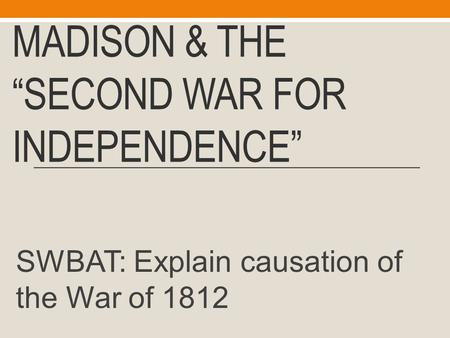 MADISON & THE “SECOND WAR FOR INDEPENDENCE” SWBAT: Explain causation of the War of 1812.