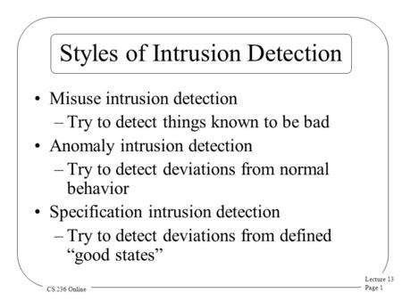 Lecture 13 Page 1 CS 236 Online Styles of Intrusion Detection Misuse intrusion detection –Try to detect things known to be bad Anomaly intrusion detection.