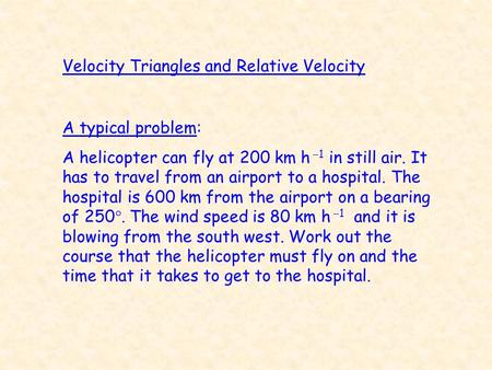 Velocity Triangles and Relative Velocity A typical problem: A helicopter can fly at 200 km h  1 in still air. It has to travel from an airport to a hospital.