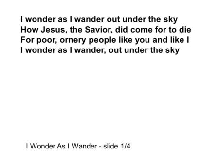 I wonder as I wander out under the sky How Jesus, the Savior, did come for to die For poor, ornery people like you and like I I wonder as I wander, out.