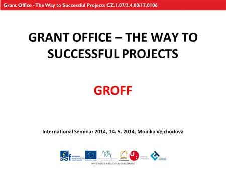 GRANT OFFICE – THE WAY TO SUCCESSFUL PROJECTS International Seminar 2014, 14. 5. 2014, Monika Vejchodova GROFF.