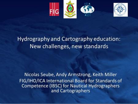 Hydrography and Cartography education: New challenges, new standards Nicolas Seube, Andy Armstrong, Keith Miller FIG/IHO/ICA International Board for Standards.