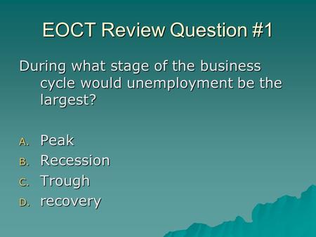 EOCT Review Question #1 During what stage of the business cycle would unemployment be the largest? A. Peak B. Recession C. Trough D. recovery.