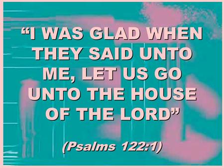 “I WAS GLAD WHEN THEY SAID UNTO ME, LET US GO UNTO THE HOUSE OF THE LORD” (Psalms 122:1)