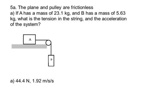 5a. The plane and pulley are frictionless a) If A has a mass of 23.1 kg, and B has a mass of 5.63 kg, what is the tension in the string, and the acceleration.