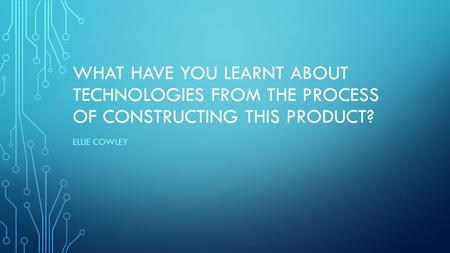 WHAT HAVE YOU LEARNT ABOUT TECHNOLOGIES FROM THE PROCESS OF CONSTRUCTING THIS PRODUCT? ELLIE COWLEY.