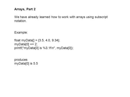 Arrays, Part 2 We have already learned how to work with arrays using subscript notation. Example: float myData[] = {3.5, 4.0, 9.34}; myData[0] += 2; printf(myData[0]