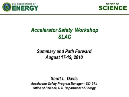 Accelerator Safety Workshop SLAC Scott L. Davis Accelerator Safety Program Manager – SC- 31.1 Office of Science, U.S. Department of Energy Summary and.