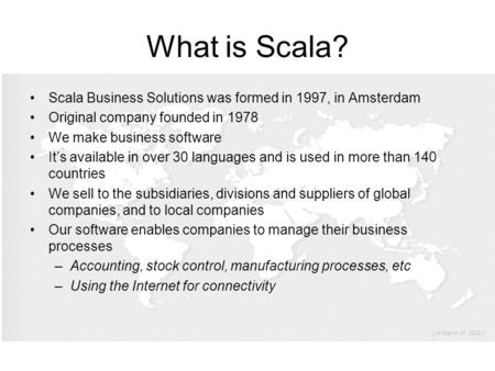 What is Scala? Scala Business Solutions was formed in 1997, in Amsterdam Original company founded in 1978 We make business software It’s available in over.