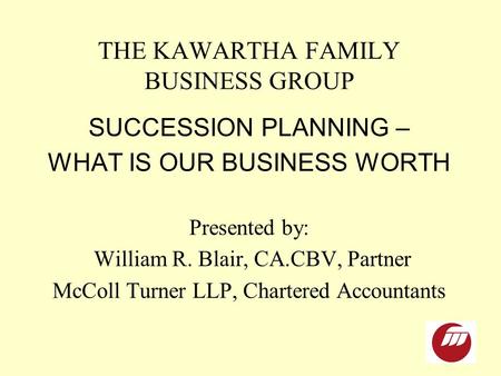 THE KAWARTHA FAMILY BUSINESS GROUP SUCCESSION PLANNING – WHAT IS OUR BUSINESS WORTH Presented by: William R. Blair, CA.CBV, Partner McColl Turner LLP,