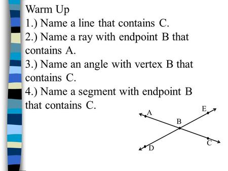Warm Up 1.) Name a line that contains C. 2.) Name a ray with endpoint B that contains A. 3.) Name an angle with vertex B that contains C. 4.) Name a segment.