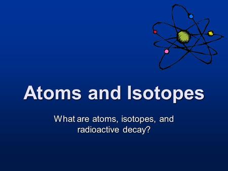 Atoms and Isotopes What are atoms, isotopes, and radioactive decay?