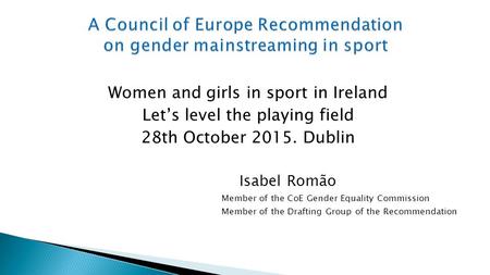 Women and girls in sport in Ireland Let’s level the playing field 28th October 2015. Dublin Isabel Romão Member of the CoE Gender Equality Commission Member.