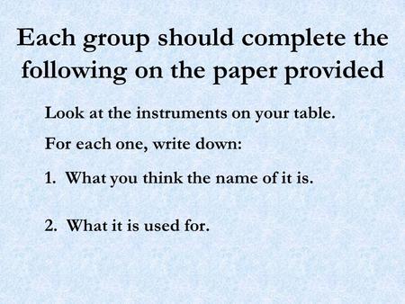 Each group should complete the following on the paper provided Look at the instruments on your table. For each one, write down: 1. What you think the name.