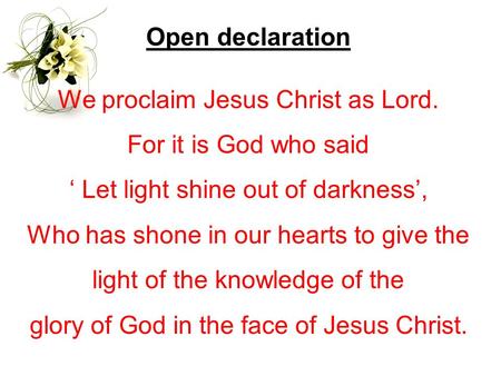 Open declaration We proclaim Jesus Christ as Lord. For it is God who said ‘ Let light shine out of darkness’, Who has shone in our hearts to give the light.