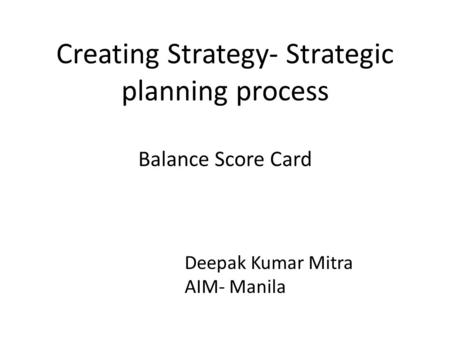 Creating Strategy- Strategic planning process Balance Score Card Deepak Kumar Mitra AIM- Manila.