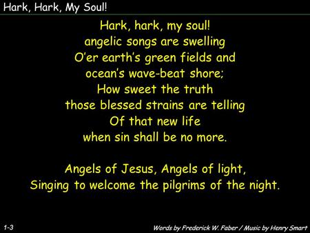 Hark, Hark, My Soul! 1-3 Hark, hark, my soul! angelic songs are swelling O’er earth’s green fields and ocean’s wave-beat shore; How sweet the truth those.