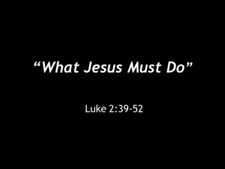 “What Jesus Must Do ” Luke 2:39-52. “What Jesus Must Do” [39] And when they had performed everything according to the Law of the Lord, they returned into.