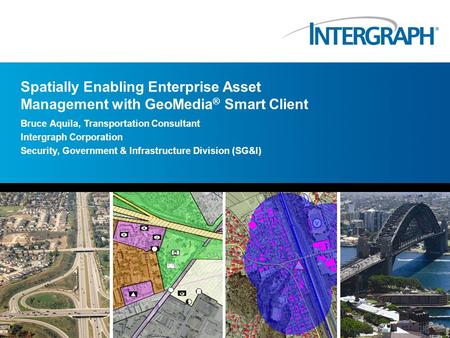 Spatially Enabling Enterprise Asset Management with GeoMedia ® Smart Client Bruce Aquila, Transportation Consultant Intergraph Corporation Security, Government.