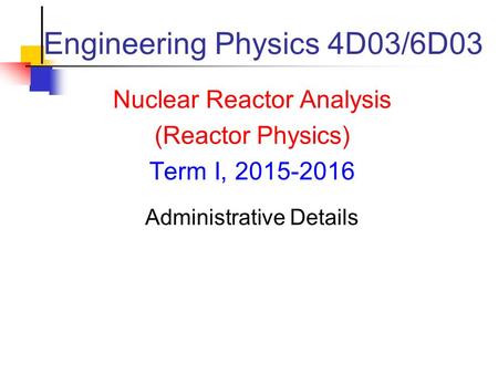Engineering Physics 4D03/6D03 Nuclear Reactor Analysis (Reactor Physics) Term I, 2015-2016 Administrative Details.