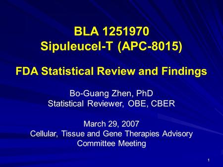 1 BLA 1251970 Sipuleucel-T (APC-8015) FDA Statistical Review and Findings Bo-Guang Zhen, PhD Statistical Reviewer, OBE, CBER March 29, 2007 Cellular, Tissue.