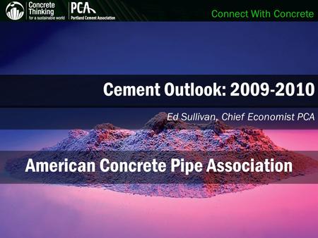 Connect With Concrete Cement Outlook: 2009-2010 Ed Sullivan, Chief Economist PCA American Concrete Pipe Association.