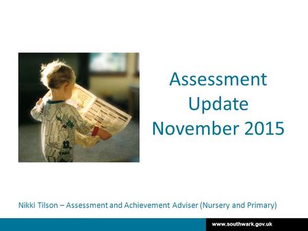 Www.southwark.gov.uk Nikki Tilson – Assessment and Achievement Adviser (Nursery and Primary) Assessment Update November 2015.