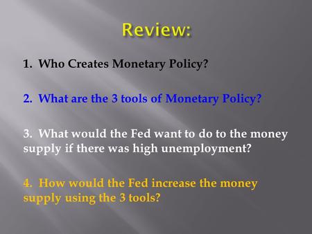 1. Who Creates Monetary Policy? 2. What are the 3 tools of Monetary Policy? 3. What would the Fed want to do to the money supply if there was high unemployment?
