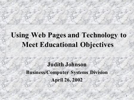 1 Using Web Pages and Technology to Meet Educational Objectives Judith Johnson Business/Computer Systems Division April 26, 2002.