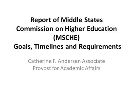 Report of Middle States Commission on Higher Education (MSCHE) Goals, Timelines and Requirements Catherine F. Andersen Associate Provost for Academic Affairs.