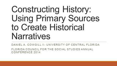 Constructing History: Using Primary Sources to Create Historical Narratives DANIEL A. COWGILL II- UNIVERSITY OF CENTRAL FLORIDA FLORIDA COUNCIL FOR THE.