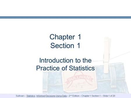 Sullivan – Statistics: Informed Decisions Using Data – 2 nd Edition – Chapter 1 Section 1 – Slide 1 of 20 Chapter 1 Section 1 Introduction to the Practice.