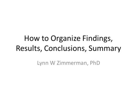 How to Organize Findings, Results, Conclusions, Summary Lynn W Zimmerman, PhD.