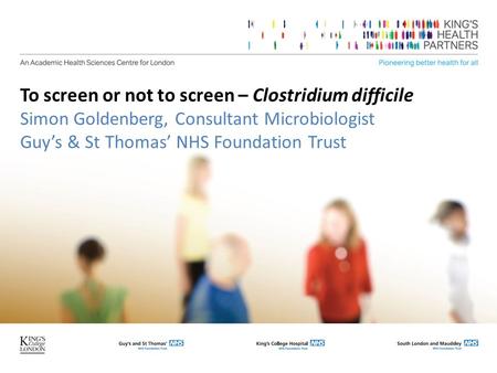 To screen or not to screen – Clostridium difficile Simon Goldenberg, Consultant Microbiologist Guy’s & St Thomas’ NHS Foundation Trust.