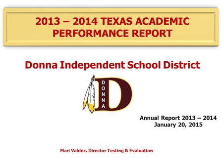 2013 – 2014 TEXAS ACADEMIC PERFORMANCE REPORT Donna Independent School District Annual Report 2013 – 2014 January 20, 2015 Mari Valdez, Director Testing.