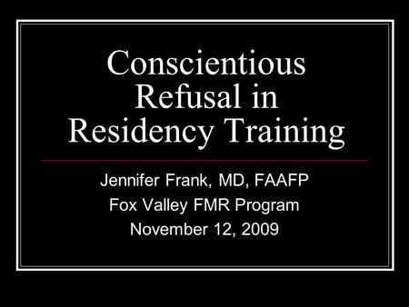 Conscientious Refusal in Residency Training Jennifer Frank, MD, FAAFP Fox Valley FMR Program November 12, 2009.