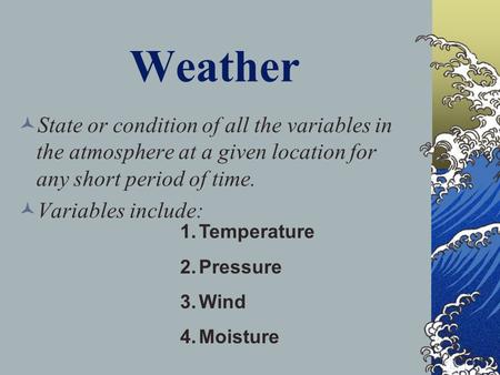 Weather State or condition of all the variables in the atmosphere at a given location for any short period of time. Variables include: 1.Temperature 2.Pressure.