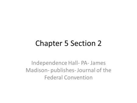 Chapter 5 Section 2 Independence Hall- PA- James Madison- publishes- Journal of the Federal Convention.