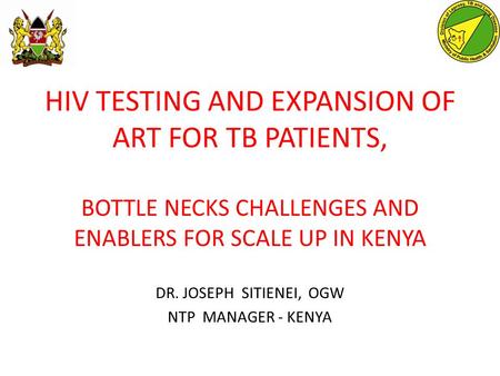 HIV TESTING AND EXPANSION OF ART FOR TB PATIENTS, BOTTLE NECKS CHALLENGES AND ENABLERS FOR SCALE UP IN KENYA DR. JOSEPH SITIENEI, OGW NTP MANAGER - KENYA.