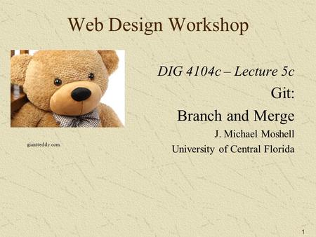 1 Web Design Workshop DIG 4104c – Lecture 5c Git: Branch and Merge J. Michael Moshell University of Central Florida giantteddy.com.