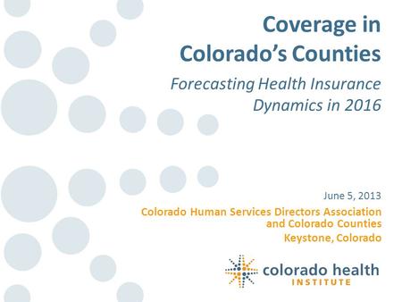 Colorado Human Services Directors Association and Colorado Counties Keystone, Colorado June 5, 2013 Coverage in Colorado’s Counties Forecasting Health.