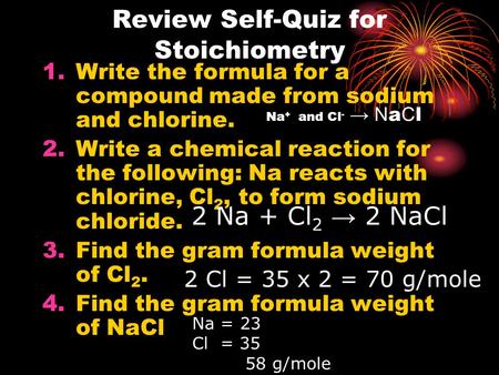 Review Self-Quiz for Stoichiometry 1.Write the formula for a compound made from sodium and chlorine. 2.Write a chemical reaction for the following: Na.
