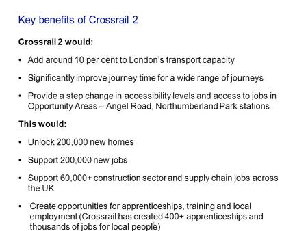 Key benefits of Crossrail 2 Crossrail 2 would: Add around 10 per cent to London’s transport capacity Significantly improve journey time for a wide range.