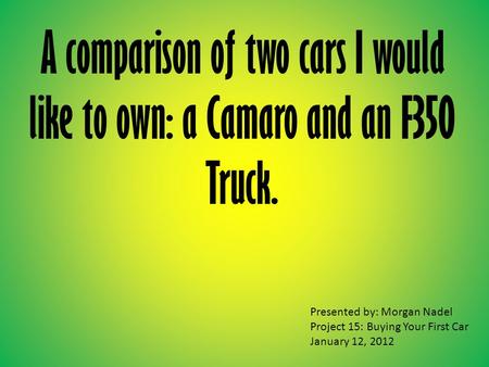 A comparison of two cars I would like to own: a Camaro and an F350 Truck. Presented by: Morgan Nadel Project 15: Buying Your First Car January 12, 2012.