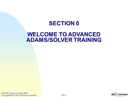 S0-1 ADM703, Section 0, August 2005 Copyright  2005 MSC.Software Corporation SECTION 0 WELCOME TO ADVANCED ADAMS/SOLVER TRAINING.