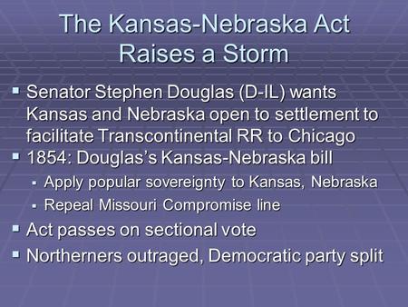 The Kansas-Nebraska Act Raises a Storm  Senator Stephen Douglas (D-IL) wants Kansas and Nebraska open to settlement to facilitate Transcontinental RR.