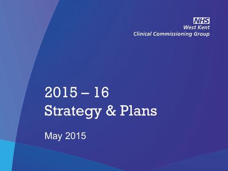 NHS West Kent Clinical Commissioning Group 2015 – 16 Strategy & Plans May 2015.