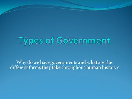 Types of Government Why do we have governments and what are the different forms they take throughout human history?