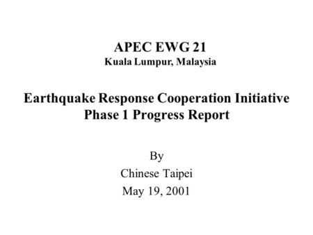 Earthquake Response Cooperation Initiative Phase 1 Progress Report By Chinese Taipei May 19, 2001 APEC EWG 21 Kuala Lumpur, Malaysia.