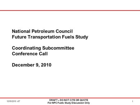 12/09/2010 v67 DRAFT – DO NOT CITE OR QUOTE For NPC Fuels Study Discussion Only 1 National Petroleum Council Future Transportation Fuels Study Coordinating.